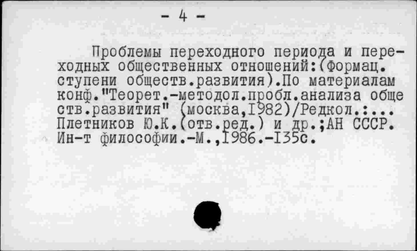 ﻿- 4 -
Проблемы переходного периода и переходных общественных отношений:(Формац. ступени обществ.развития).По материалам конф."Теорет.-методол.пробл.анализа обще ств.развития” (москва,1982)/Редкол.:... Плотников Ю.К.(отв.ред.) и др.;АН СССР. Ин-т философии.-М.,1986.-155с.